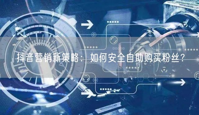 抖音营销新策略:如何安全自助购买粉丝?