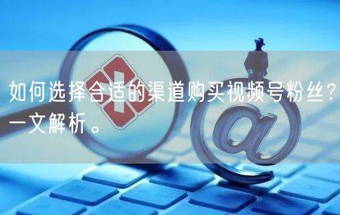 如何选择合适的渠道购买视频号粉丝？一文解析。