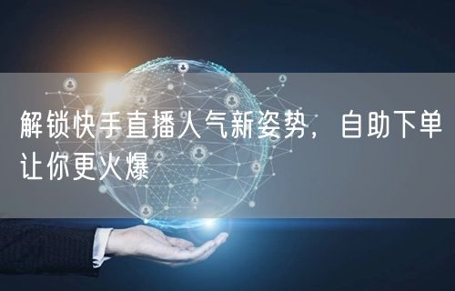 解锁快手直播人气新姿势,自助下单让你更火爆