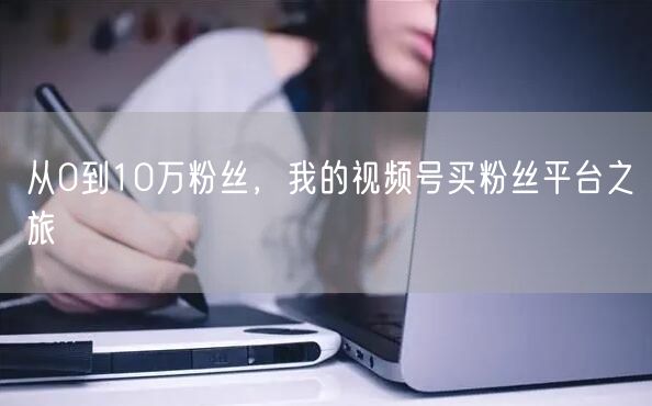 从0到10万粉丝,我的视频号买粉丝平台之旅