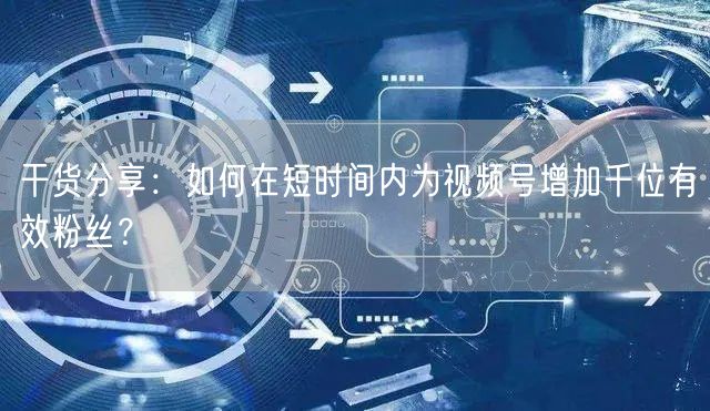 干货分享:如何在短时间内为视频号增加千位有效粉丝?
