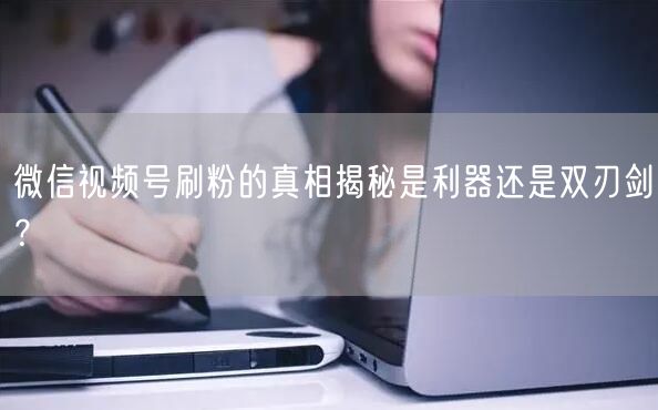 微信视频号刷粉的真相揭秘是利器还是双刃剑？