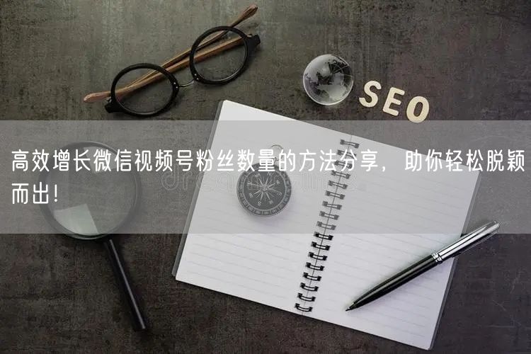 高效增长微信视频号粉丝数量的方法分享，助你轻松脱颖而出！