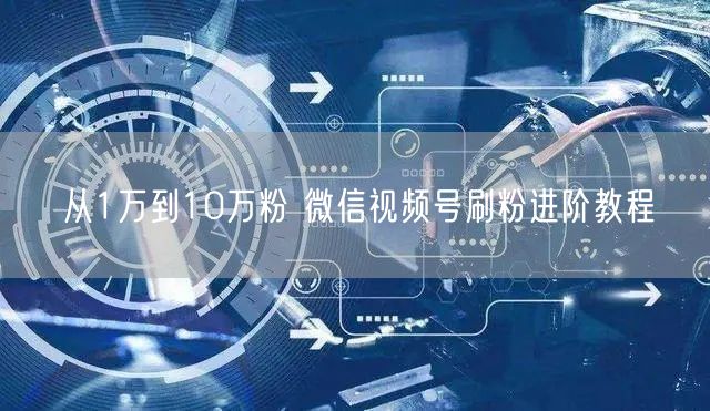 从1万到10万粉 微信视频号刷粉进阶教程