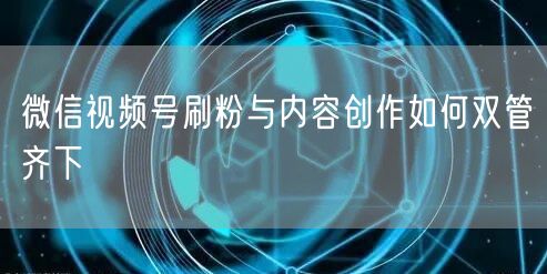 微信视频号刷粉与内容创作如何双管齐下