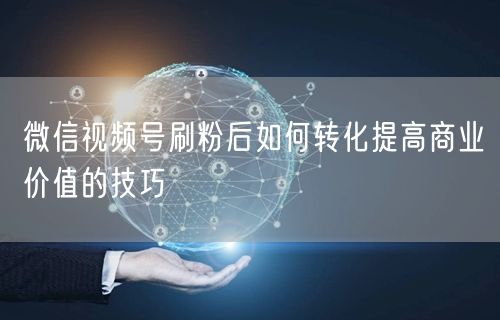 微信视频号刷粉后如何转化提高商业价值的技巧