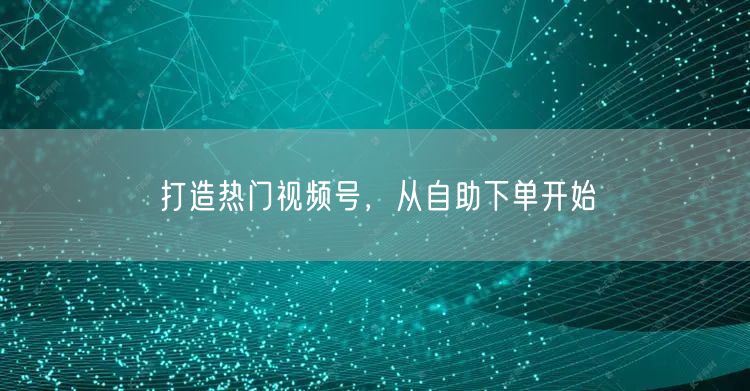 打造热门视频号,从自助下单开始