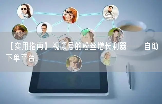 【实用指南】视频号的粉丝增长利器——自助下单平台!