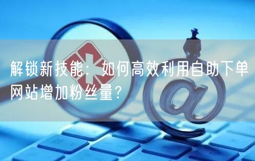 解锁新技能:如何高效利用自助下单网站增加粉丝量?
