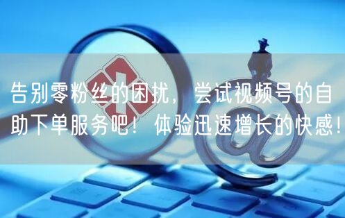 告别零粉丝的困扰,尝试视频号的自助下单服务吧!体验迅速增长的快感!